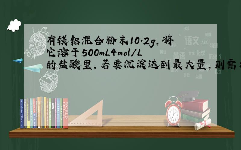 有镁铝混合粉末10.2g,将它溶于500mL4mol/L的盐酸里,若要沉淀达到最大量,则需加入2mol/L的NaOH溶液