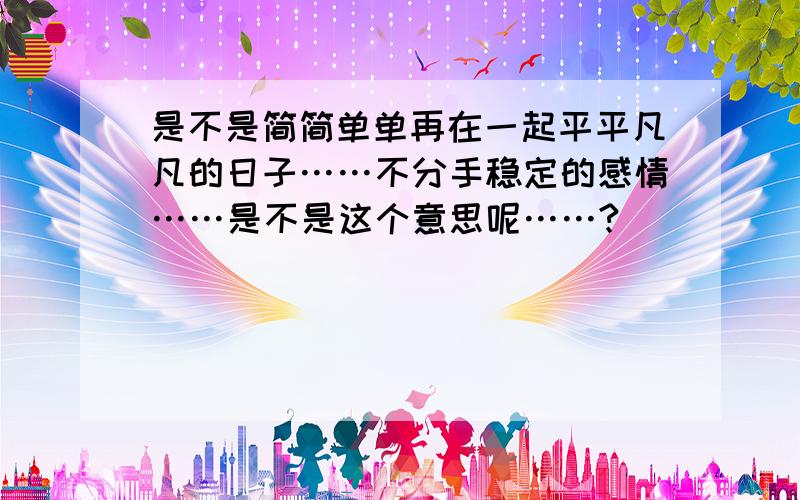 是不是简简单单再在一起平平凡凡的日子……不分手稳定的感情……是不是这个意思呢……?