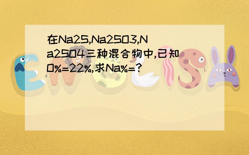 在Na2S,Na2SO3,Na2SO4三种混合物中,已知O%=22%,求Na%=?