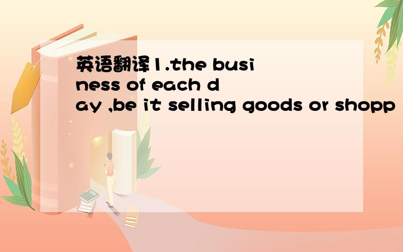 英语翻译1.the business of each day ,be it selling goods or shopp