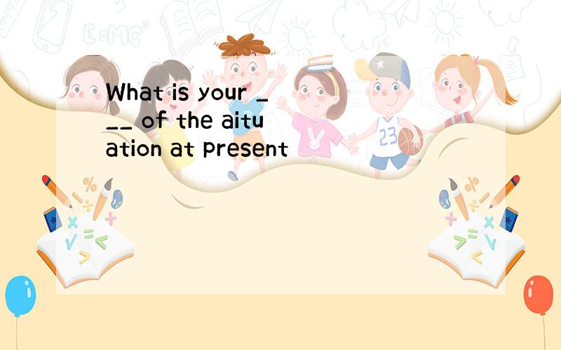 What is your ___ of the aituation at present