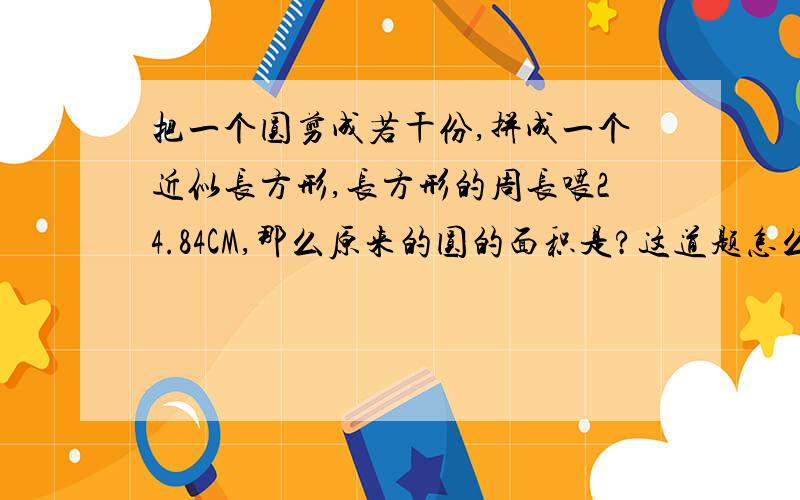 把一个圆剪成若干份,拼成一个近似长方形,长方形的周长喂24.84CM,那么原来的圆的面积是?这道题怎么想