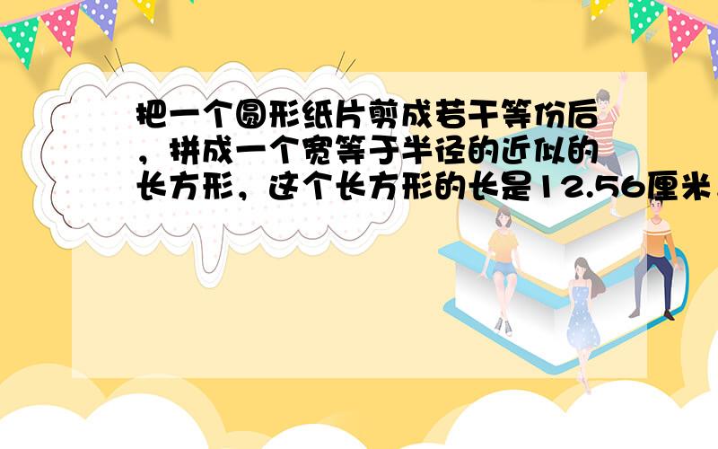 把一个圆形纸片剪成若干等份后，拼成一个宽等于半径的近似的长方形，这个长方形的长是12.56厘米．原来这个圆形纸片的面积是