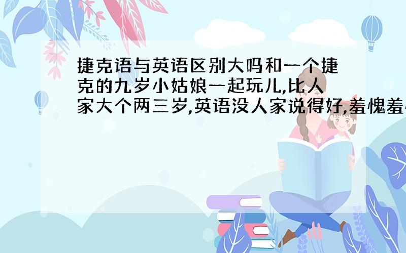 捷克语与英语区别大吗和一个捷克的九岁小姑娘一起玩儿,比人家大个两三岁,英语没人家说得好,羞愧羞愧.我英语学的算好的,怎么