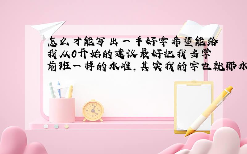 怎么才能写出一手好字希望能给我从0开始的建议最好把我当学前班一样的水准,其实我的字也就那水准从0开始的建议谢谢了从一横一