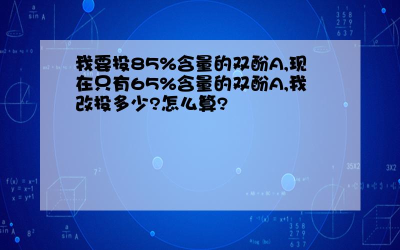 我要投85%含量的双酚A,现在只有65%含量的双酚A,我改投多少?怎么算?