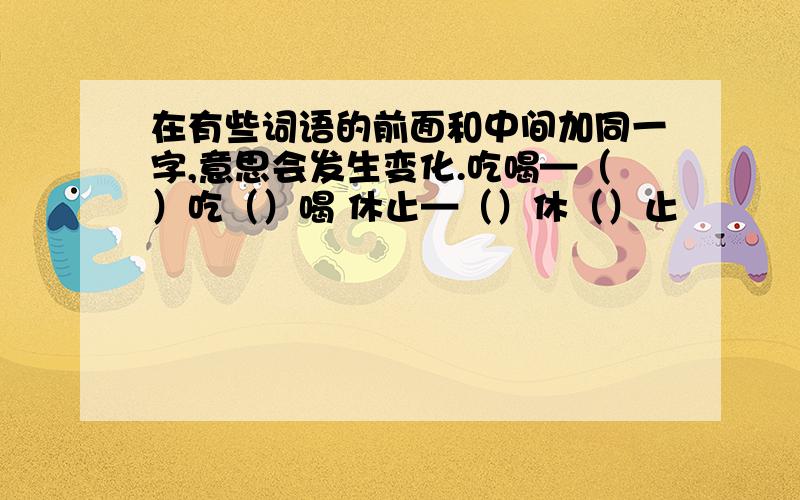 在有些词语的前面和中间加同一字,意思会发生变化.吃喝—（）吃（）喝 休止—（）休（）止