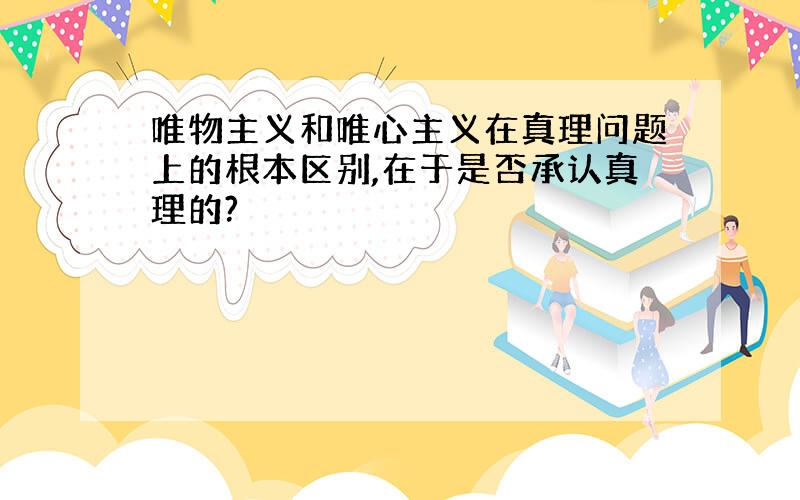 唯物主义和唯心主义在真理问题上的根本区别,在于是否承认真理的?