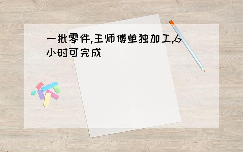 一批零件,王师傅单独加工,6小时可完成