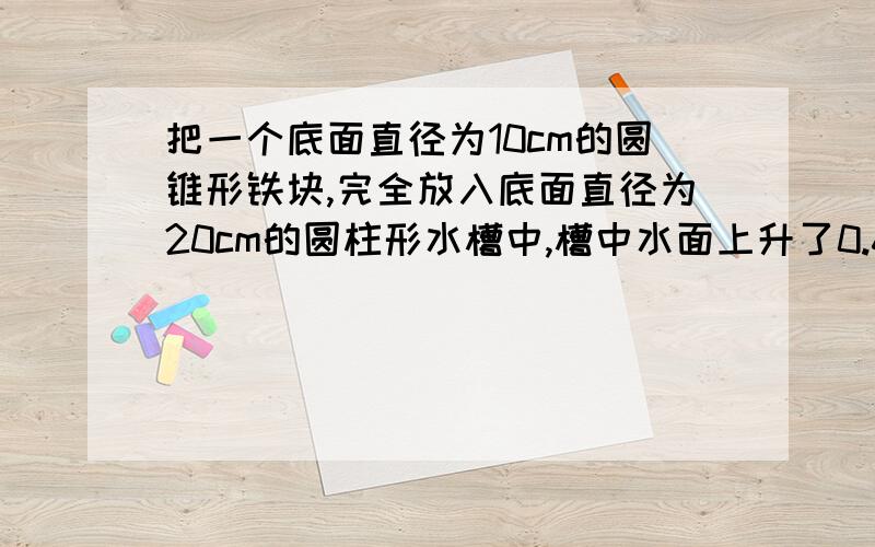 把一个底面直径为10cm的圆锥形铁块,完全放入底面直径为20cm的圆柱形水槽中,槽中水面上升了0.6cm