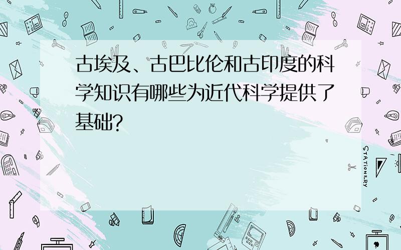 古埃及、古巴比伦和古印度的科学知识有哪些为近代科学提供了基础?