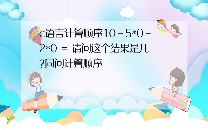 c语言计算顺序10-5*0-2*0 = 请问这个结果是几?同问计算顺序