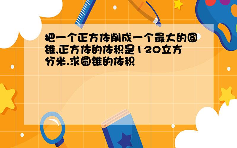 把一个正方体削成一个最大的圆锥,正方体的体积是120立方分米.求圆锥的体积