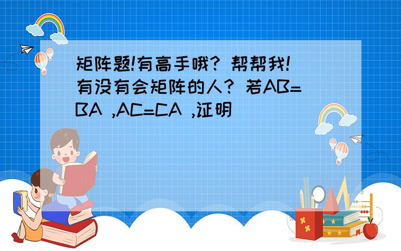 矩阵题!有高手哦? 帮帮我!有没有会矩阵的人? 若AB=BA ,AC=CA ,证明