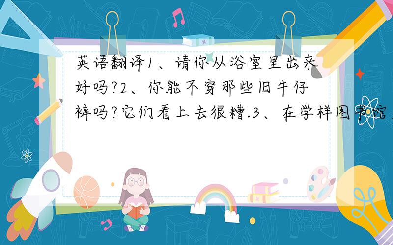 英语翻译1、请你从浴室里出来好吗?2、你能不穿那些旧牛仔裤吗?它们看上去很糟.3、在学样图书馆里这种事情总是发生在我身上