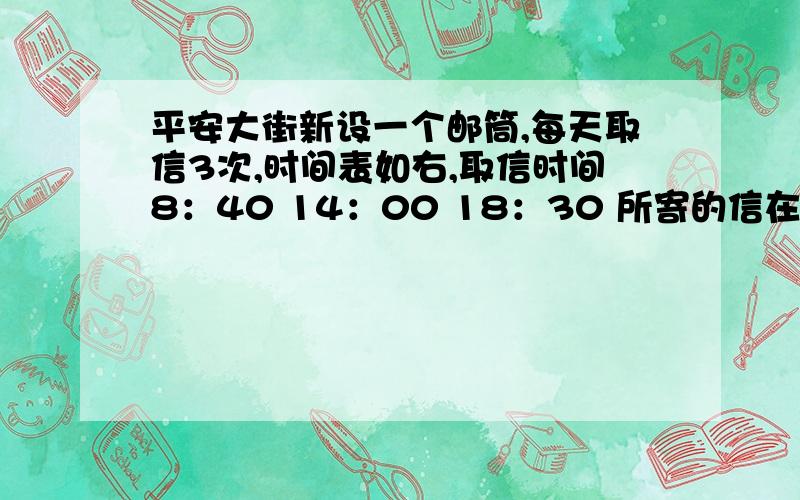 平安大街新设一个邮筒,每天取信3次,时间表如右,取信时间8：40 14：00 18：30 所寄的信在上午被取走,应该什么