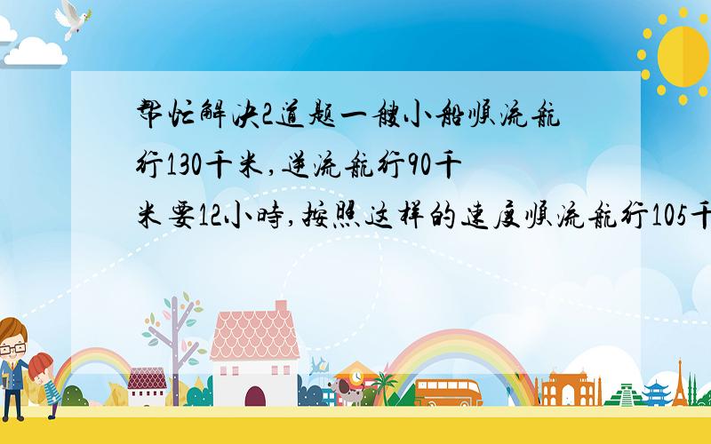 帮忙解决2道题一艘小船顺流航行130千米,逆流航行90千米要12小时,按照这样的速度顺流航行105千米,逆流航行49千米