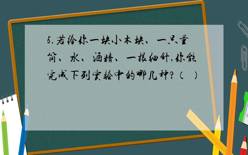 5.若给你一块小木块、一只量筒、水、酒精、一根细针,你能完成下列实验中的哪几种?（ ）