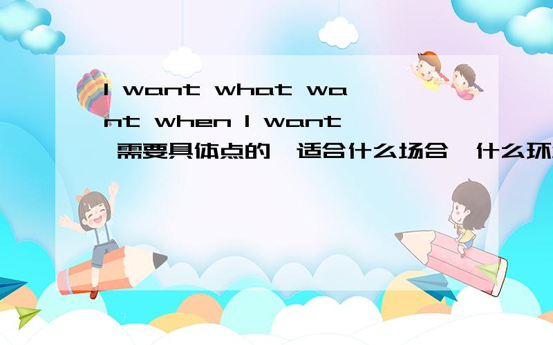 I want what want when I want 需要具体点的,适合什么场合,什么环境运用