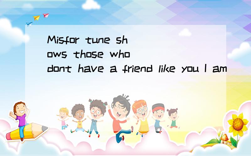 Misfor tune shows those who dont have a friend like you I am