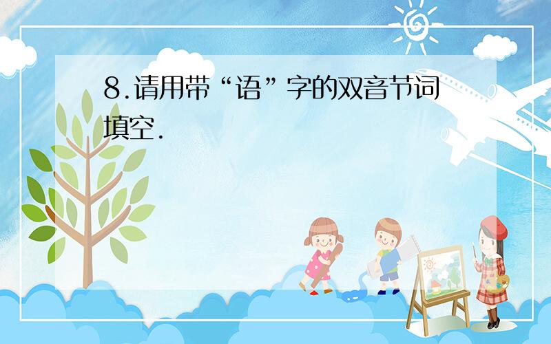 8.请用带“语”字的双音节词填空.