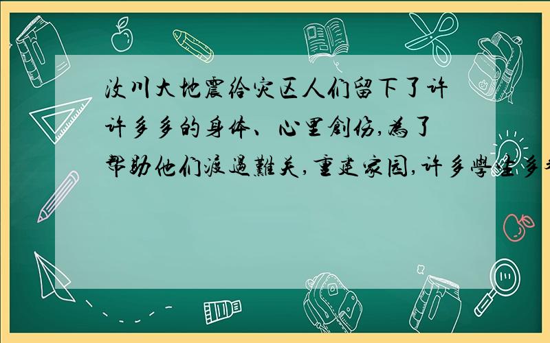 汶川大地震给灾区人们留下了许许多多的身体、心里创伤,为了帮助他们渡过难关,重建家园,许多学生多参加了向灾区捐款、捐物的献