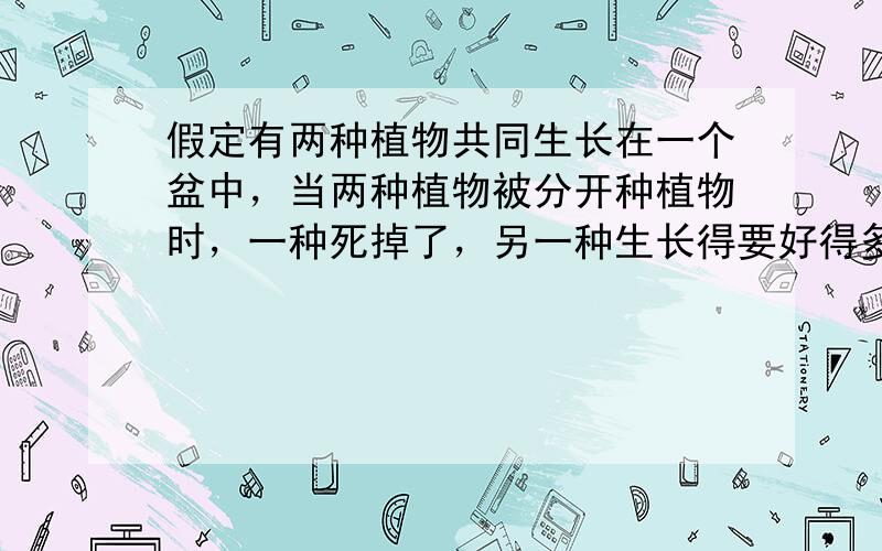 假定有两种植物共同生长在一个盆中，当两种植物被分开种植物时，一种死掉了，另一种生长得要好得多，请问它们之间是什么关系？（