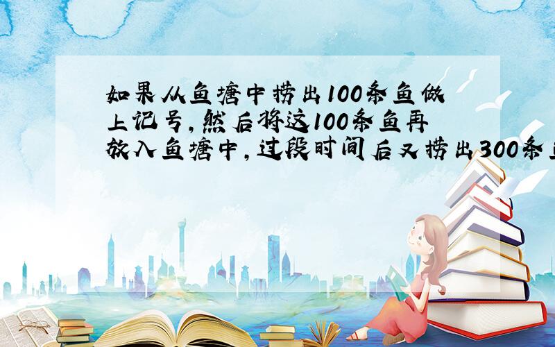 如果从鱼塘中捞出100条鱼做上记号,然后将这100条鱼再放入鱼塘中,过段时间后又捞出300条鱼,结果发现这300条鱼中带