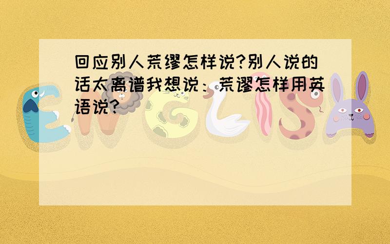 回应别人荒缪怎样说?别人说的话太离谱我想说：荒谬怎样用英语说?