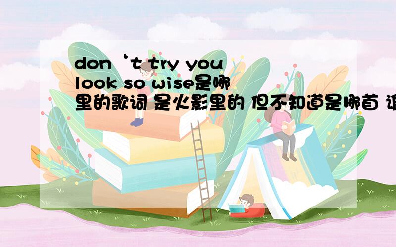 don‘t try you look so wise是哪里的歌词 是火影里的 但不知道是哪首 谁知道?