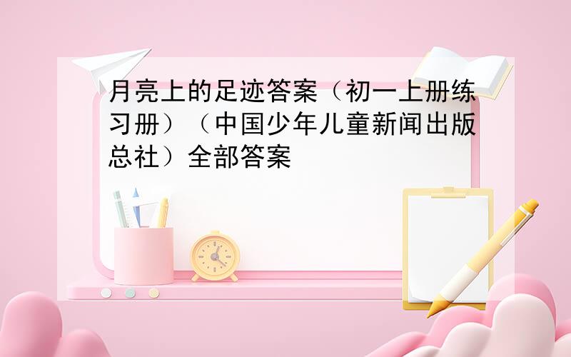 月亮上的足迹答案（初一上册练习册）（中国少年儿童新闻出版总社）全部答案