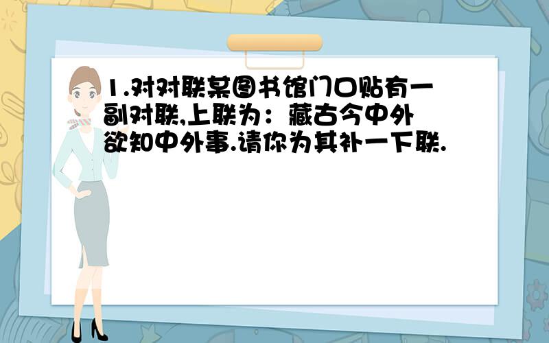 1.对对联某图书馆门口贴有一副对联,上联为：藏古今中外 欲知中外事.请你为其补一下联.