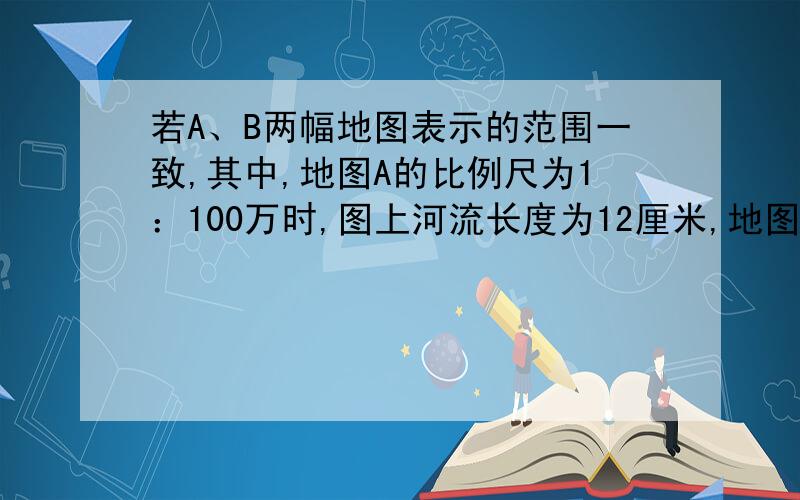 若A、B两幅地图表示的范围一致,其中,地图A的比例尺为1：100万时,图上河流长度为12厘米,地图B上的河流长度时6厘米