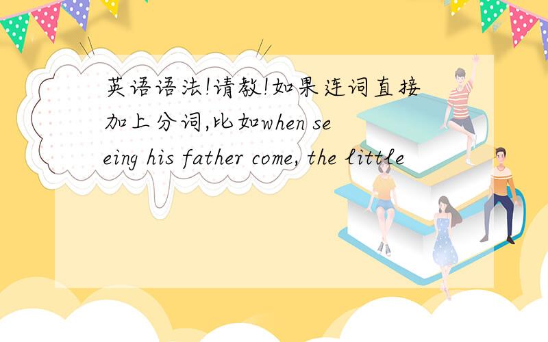 英语语法!请教!如果连词直接加上分词,比如when seeing his father come, the little