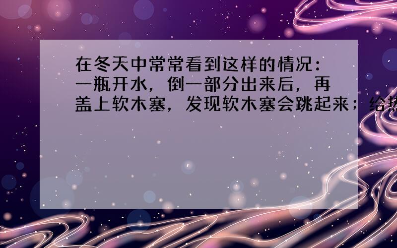 在冬天中常常看到这样的情况：一瓶开水，倒一部分出来后，再盖上软木塞，发现软木塞会跳起来；给热水瓶注开水，如果水只注了一半