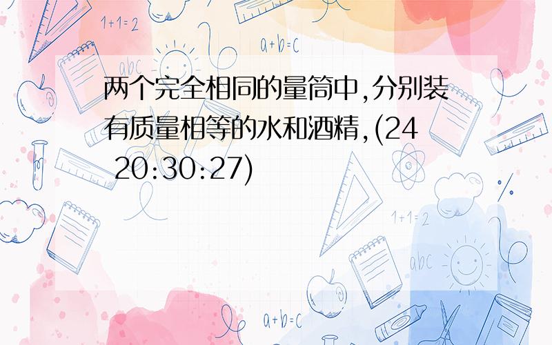 两个完全相同的量筒中,分别装有质量相等的水和酒精,(24 20:30:27)