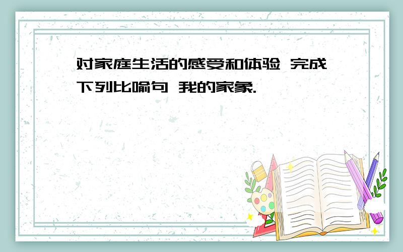 对家庭生活的感受和体验 完成下列比喻句 我的家象.