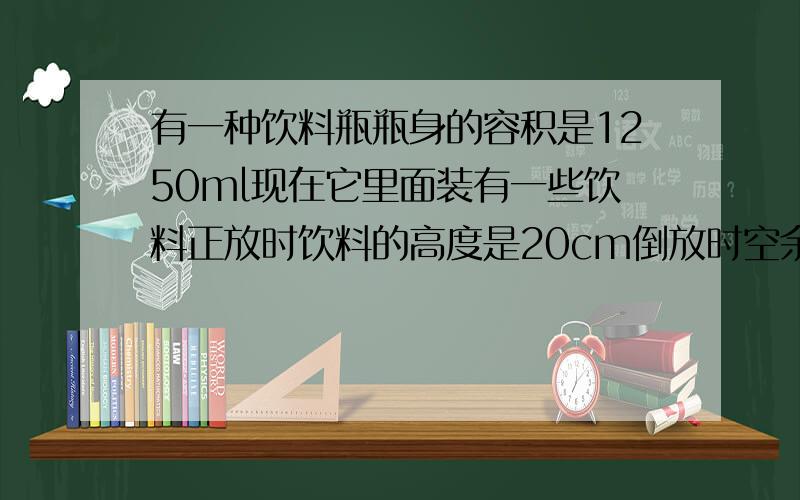 有一种饮料瓶瓶身的容积是1250ml现在它里面装有一些饮料正放时饮料的高度是20cm倒放时空余部分高度为5cm