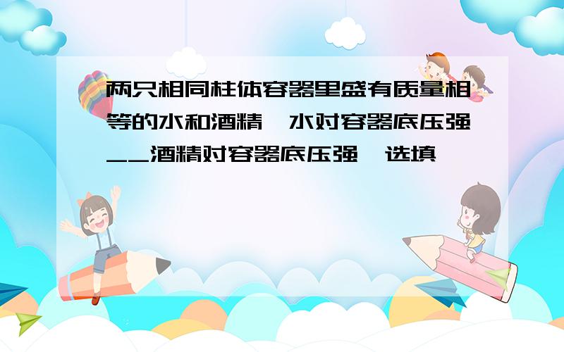 两只相同柱体容器里盛有质量相等的水和酒精,水对容器底压强__酒精对容器底压强,选填