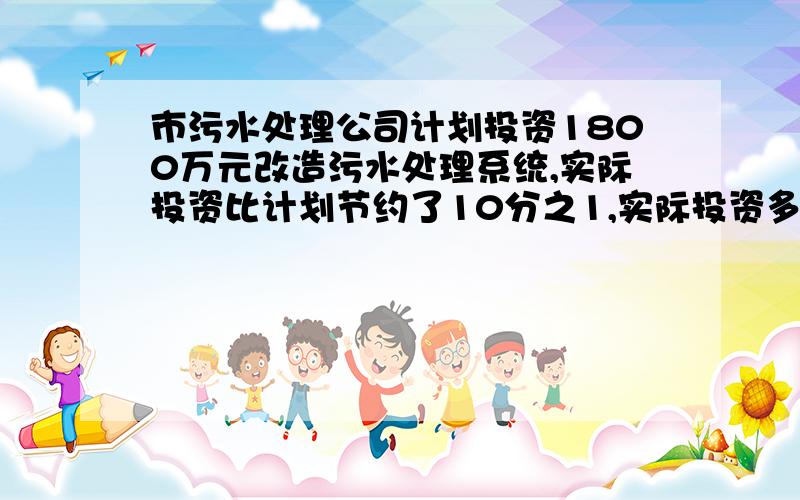 市污水处理公司计划投资1800万元改造污水处理系统,实际投资比计划节约了10分之1,实际投资多少万元?