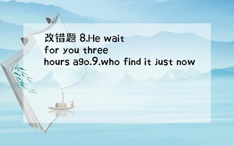 改错题 8.He wait for you three hours ago.9.who find it just now