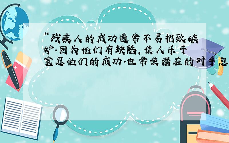 “残疾人的成功通常不易招致嫉妒.因为他们有缺陷,使人乐于宽忍他们的成功.也常使潜在的对手忽视了他们的竞争和挑战.”利用这