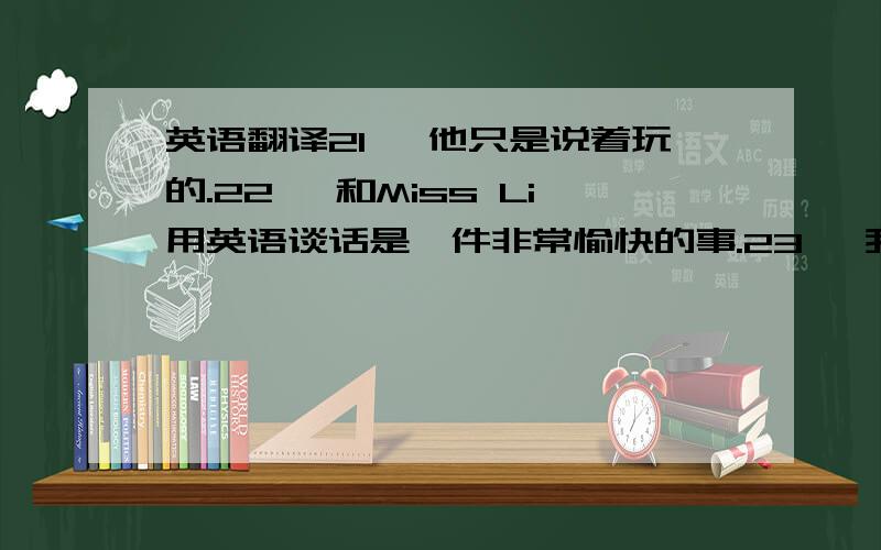 英语翻译21、 他只是说着玩的.22、 和Miss Li用英语谈话是一件非常愉快的事.23、 我们每天需要一些运动.24