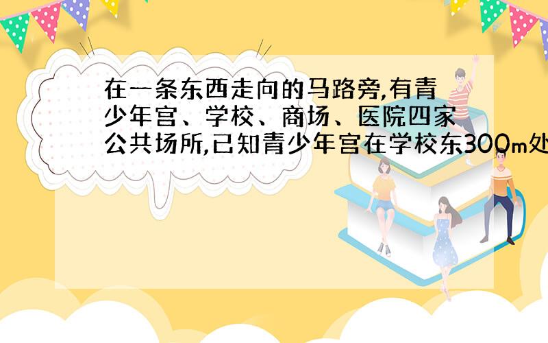 在一条东西走向的马路旁,有青少年宫、学校、商场、医院四家公共场所,已知青少年宫在学校东300m处,商场在学校西200m处