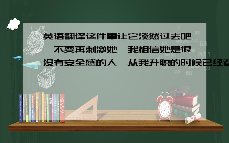 英语翻译这件事让它淡然过去吧,不要再刺激她,我相信她是很没有安全感的人,从我升职的时候已经看到,我是认为,晋升对一个人的