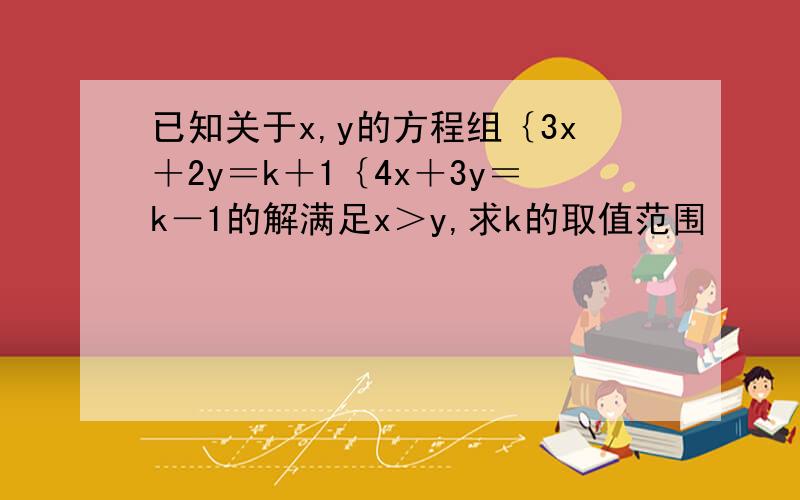 已知关于x,y的方程组｛3x＋2y＝k＋1｛4x＋3y＝k－1的解满足x＞y,求k的取值范围