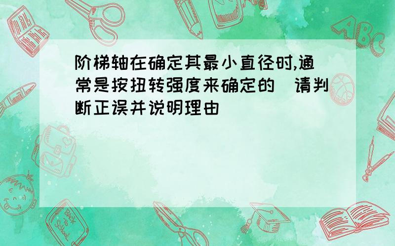 阶梯轴在确定其最小直径时,通常是按扭转强度来确定的（请判断正误并说明理由）