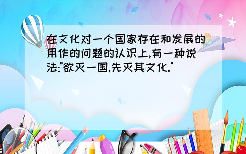 在文化对一个国家存在和发展的用作的问题的认识上,有一种说法: