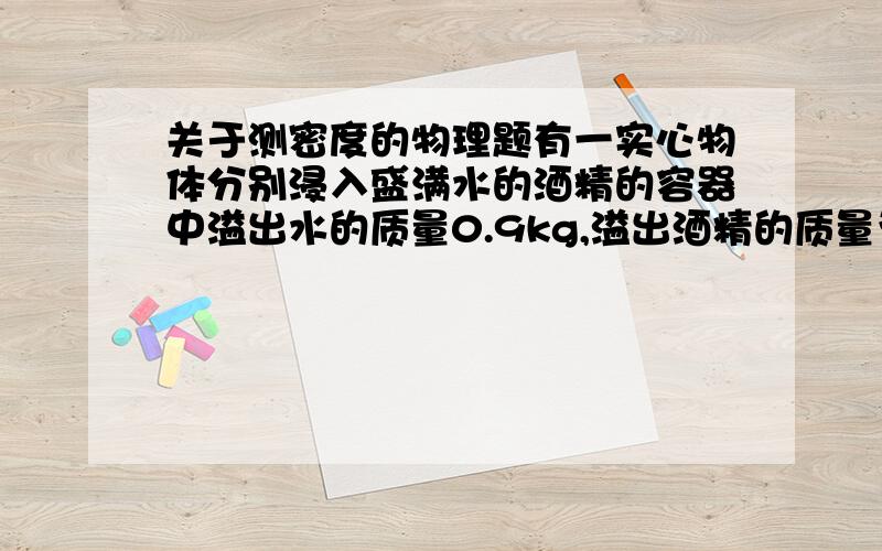 关于测密度的物理题有一实心物体分别浸入盛满水的酒精的容器中溢出水的质量0.9kg,溢出酒精的质量为0.8kg,（酒精=0