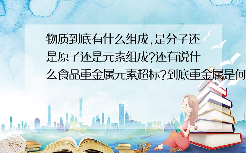 物质到底有什么组成,是分子还是原子还是元素组成?还有说什么食品重金属元素超标?到底重金属是何物?